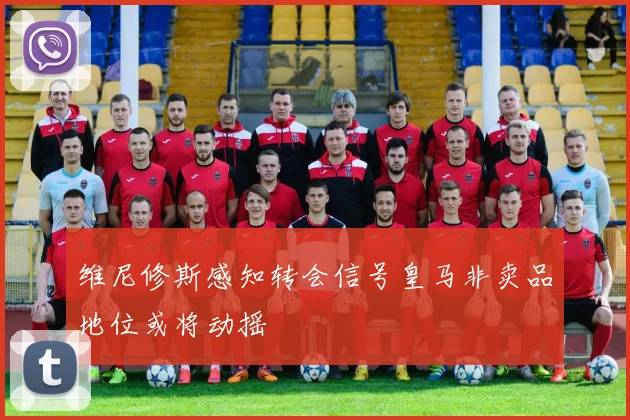 维尼修斯感知转会信号皇马非卖品地位或将动摇
