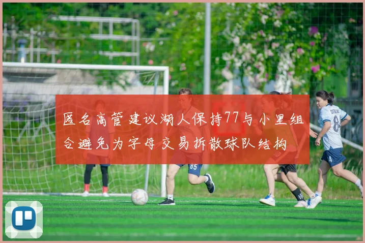 匿名高管建议湖人保持77与小里组合避免为字母交易拆散球队结构