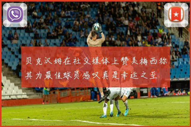 贝克汉姆在社交媒体上赞美梅西称其为最佳球员感叹真是幸运之至