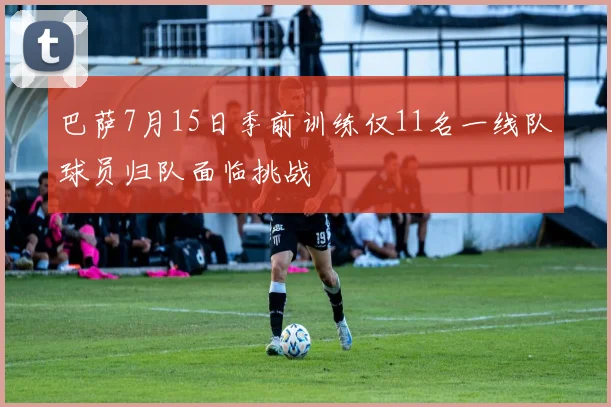 巴萨7月15日季前训练仅11名一线队球员归队面临挑战