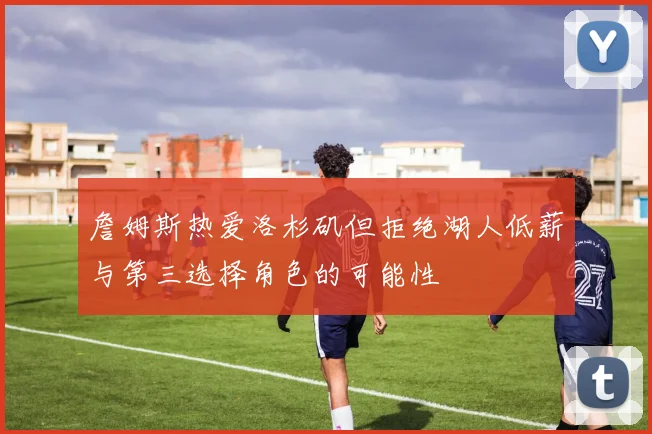 詹姆斯热爱洛杉矶但拒绝湖人低薪与第三选择角色的可能性