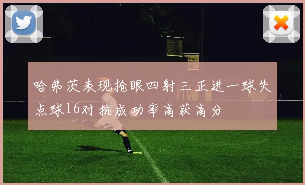 哈弗茨表现抢眼四射三正进一球失点球16对抗成功率高获高分