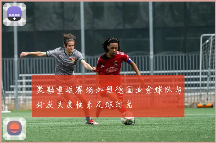 聚勒重返赛场加盟德国业余球队与好友共度快乐足球时光