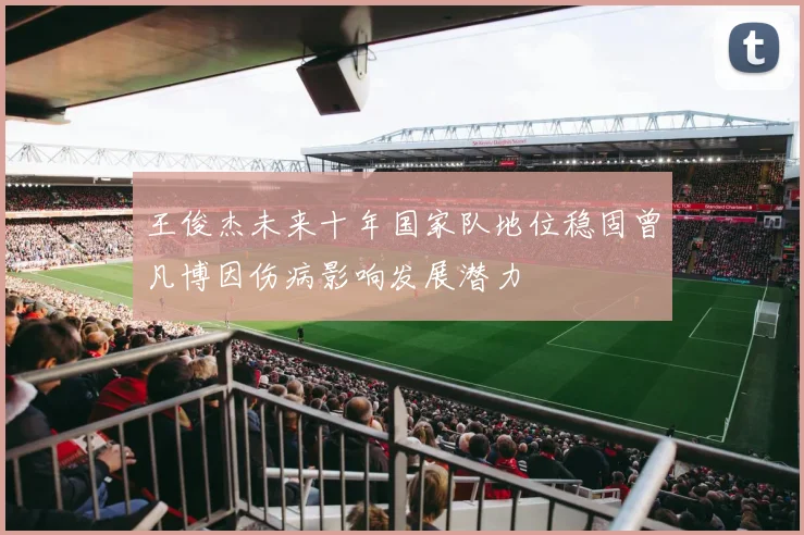 王俊杰未来十年国家队地位稳固曾凡博因伤病影响发展潜力