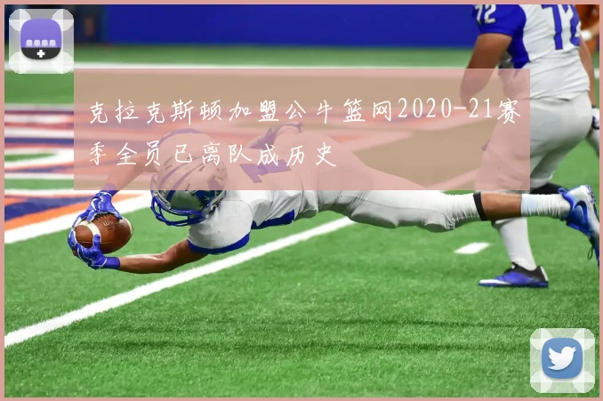 克拉克斯顿加盟公牛篮网2020-21赛季全员已离队成历史