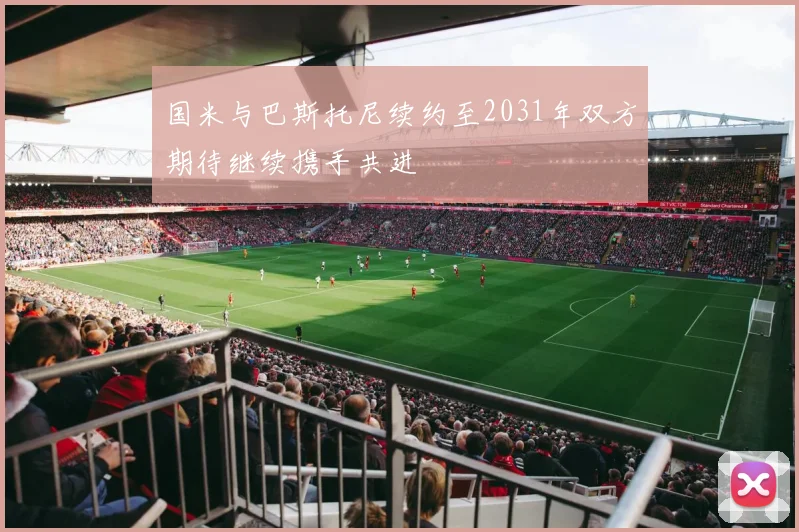 国米与巴斯托尼续约至2031年双方期待继续携手共进