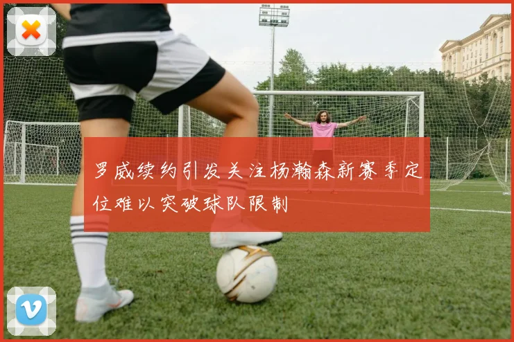罗威续约引发关注杨瀚森新赛季定位难以突破球队限制
