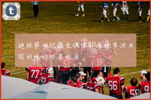 迪班萨回忆成长偶像KD与他多次共同训练的珍贵经历