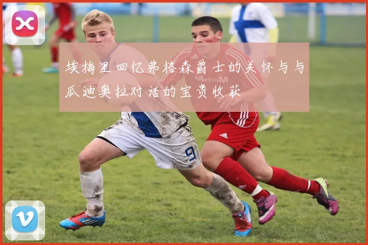 埃梅里回忆弗格森爵士的关怀与与瓜迪奥拉对话的宝贵收获