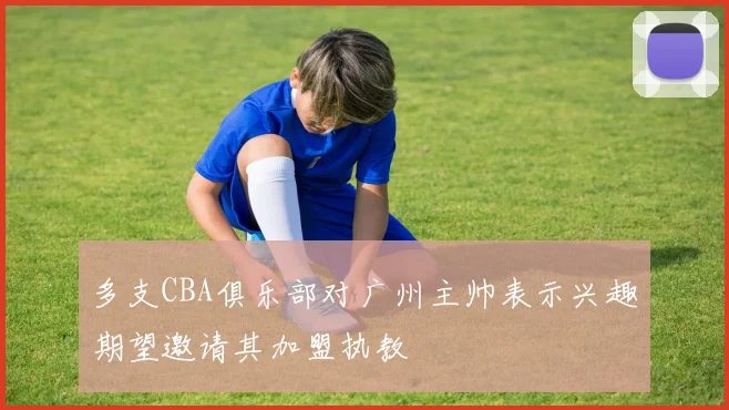 多支CBA俱乐部对广州主帅表示兴趣期望邀请其加盟执教