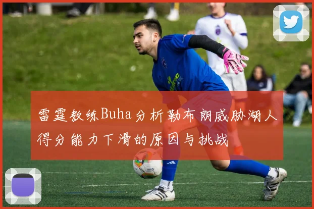 雷霆教练Buha分析勒布朗威胁湖人得分能力下滑的原因与挑战