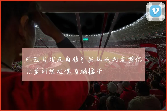 巴西与埃及角旗引发热议网友调侃儿童训练桩像马桶搋子