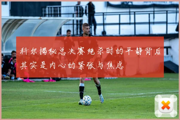 科尔揭秘总决赛绝杀时的平静背后其实是内心的紧张与焦虑