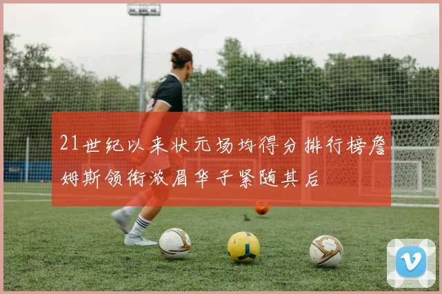 21世纪以来状元场均得分排行榜詹姆斯领衔浓眉华子紧随其后