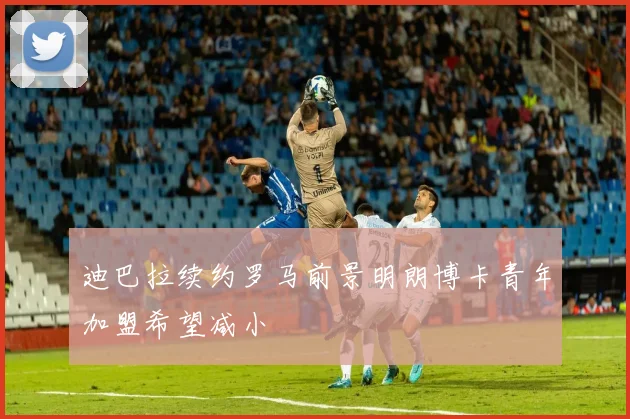 迪巴拉续约罗马前景明朗博卡青年加盟希望减小