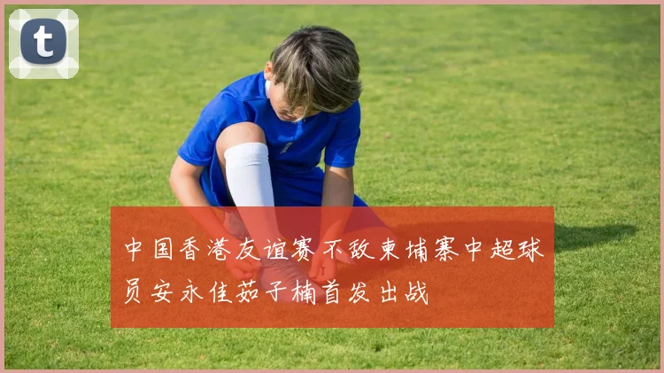 中国香港友谊赛不敌柬埔寨中超球员安永佳茹子楠首发出战
