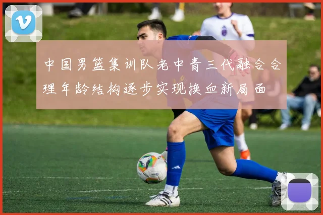 中国男篮集训队老中青三代融合合理年龄结构逐步实现换血新局面