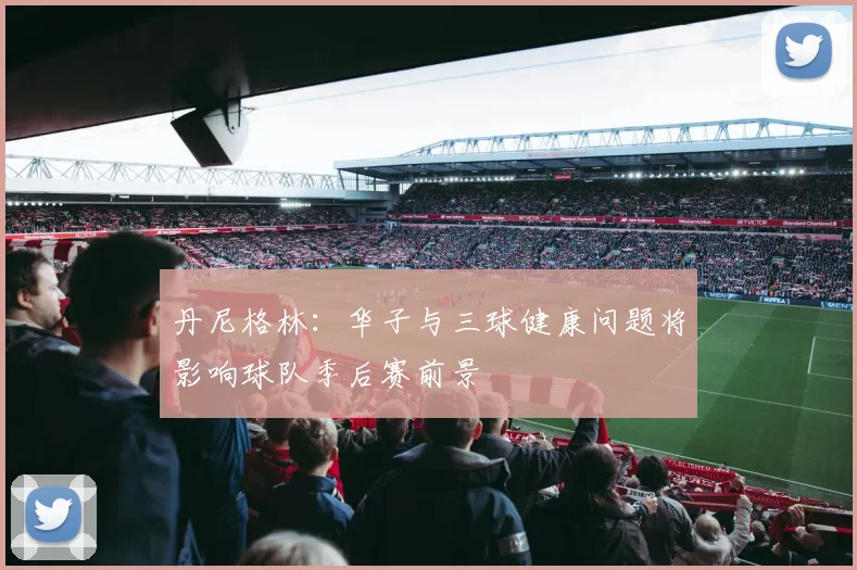 丹尼格林：华子与三球健康问题将影响球队季后赛前景
