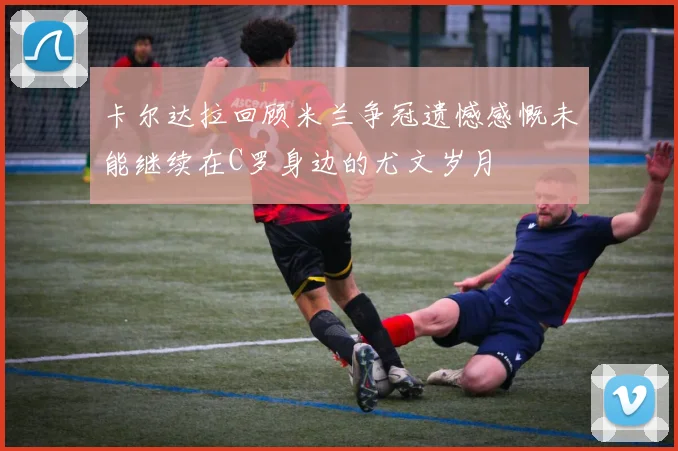 卡尔达拉回顾米兰争冠遗憾感慨未能继续在C罗身边的尤文岁月