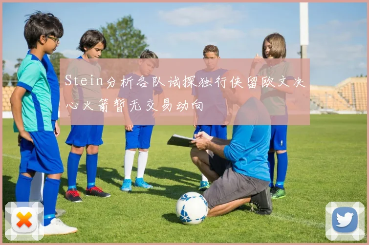 Stein分析各队试探独行侠留欧文决心火箭暂无交易动向