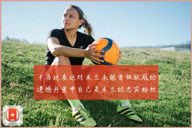 卡马达表达对米兰未能晋级欧冠的遗憾并重申自己是米兰的忠实粉丝