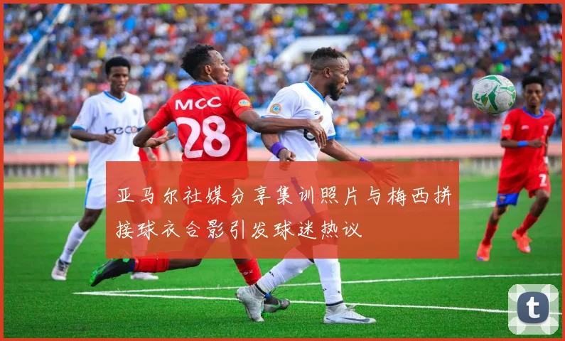 亚马尔社媒分享集训照片与梅西拼接球衣合影引发球迷热议