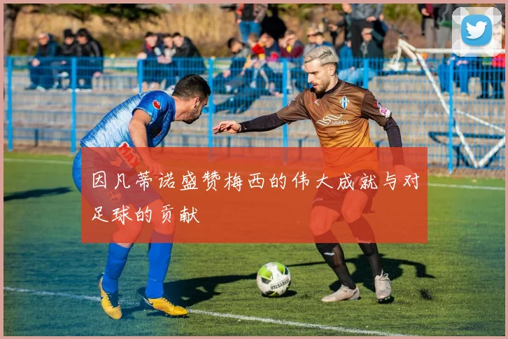 因凡蒂诺盛赞梅西的伟大成就与对足球的贡献