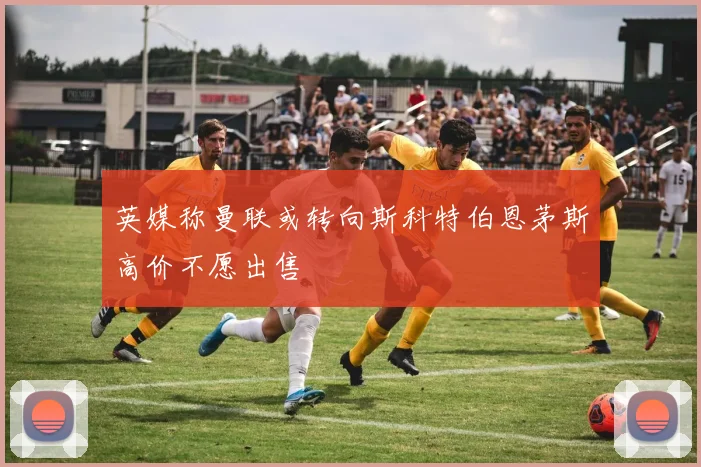 英媒称曼联或转向斯科特伯恩茅斯高价不愿出售