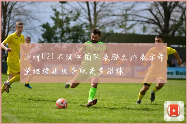 沙特U21不满中国队表现久帅表示希望继续进攻争取更多进球