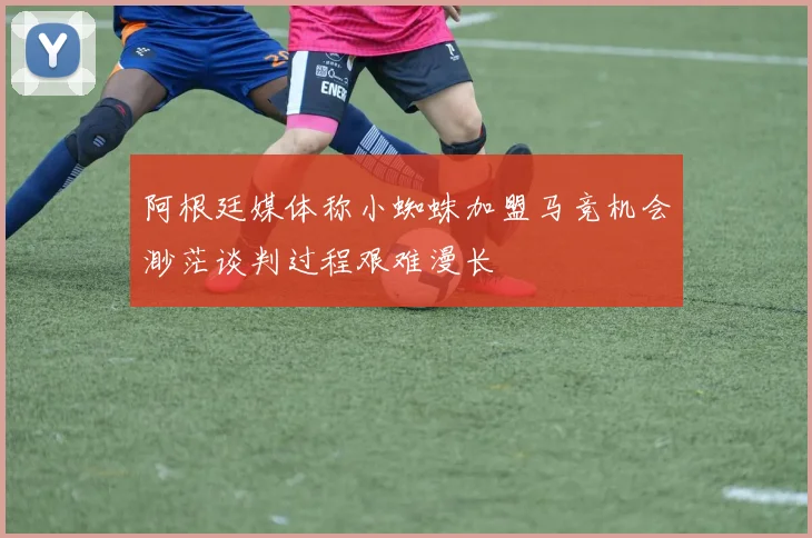 阿根廷媒体称小蜘蛛加盟马竞机会渺茫谈判过程艰难漫长