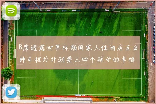 B席透露世界杯期间家人住酒店五分钟车程外计划要三四个孩子的幸福生活